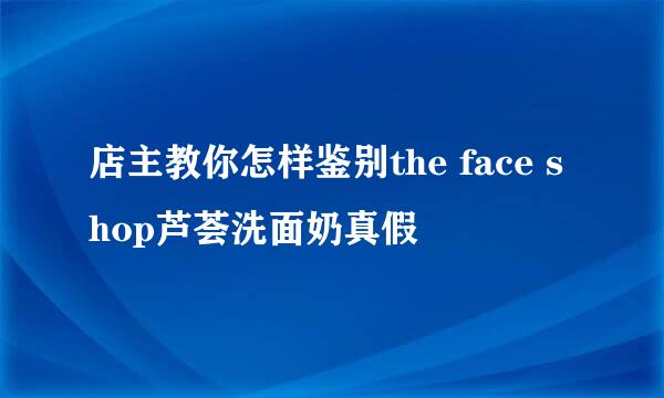 店主教你怎样鉴别the face shop芦荟洗面奶真假