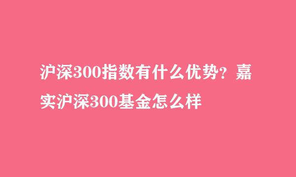 沪深300指数有什么优势？嘉实沪深300基金怎么样