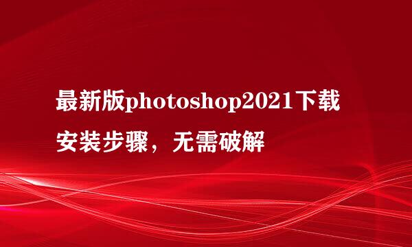 最新版photoshop2021下载安装步骤，无需破解