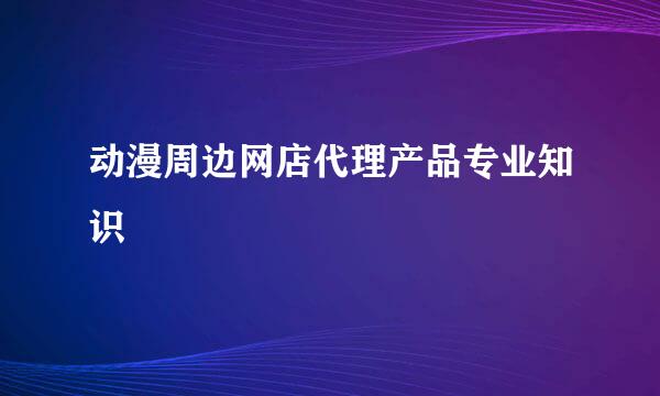 动漫周边网店代理产品专业知识