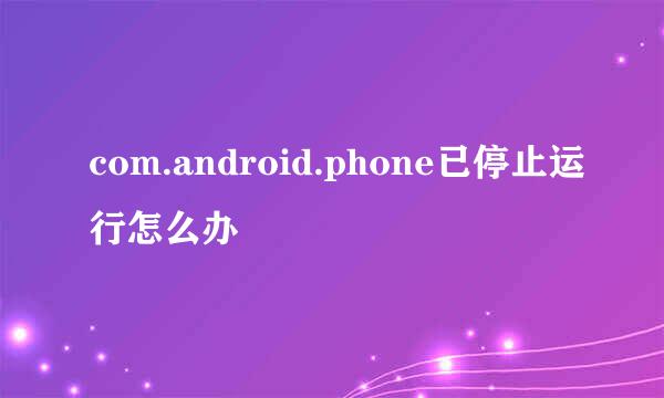 com.android.phone已停止运行怎么办