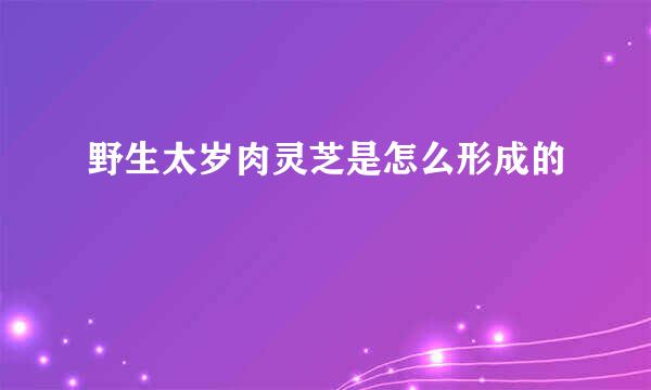 野生太岁肉灵芝是怎么形成的