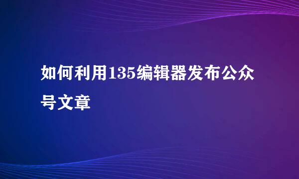 如何利用135编辑器发布公众号文章