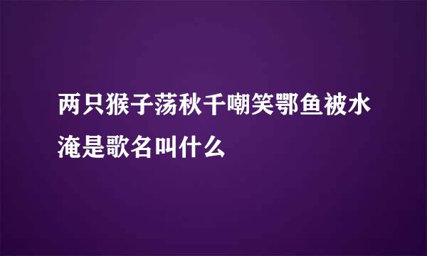 两只猴子荡秋千嘲笑鄂鱼被水淹是歌名叫什么