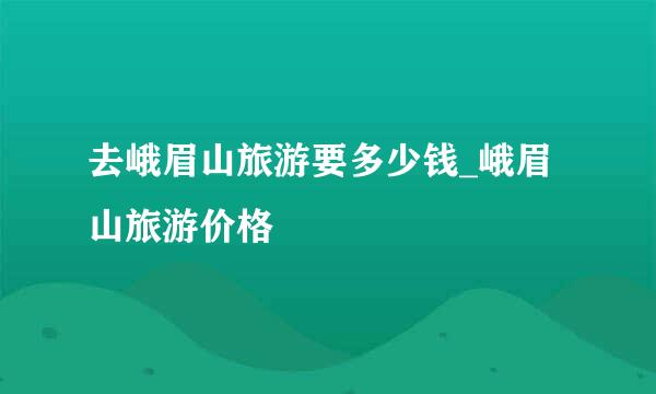 去峨眉山旅游要多少钱_峨眉山旅游价格