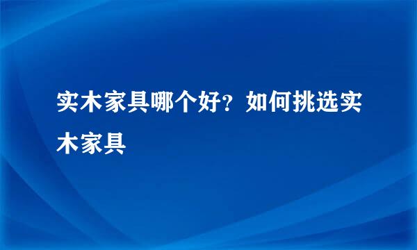 实木家具哪个好？如何挑选实木家具