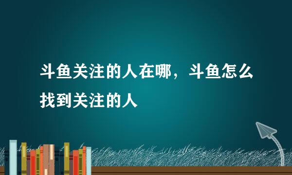 斗鱼关注的人在哪，斗鱼怎么找到关注的人