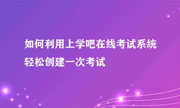 如何利用上学吧在线考试系统轻松创建一次考试