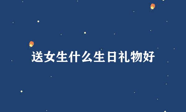 送女生什么生日礼物好