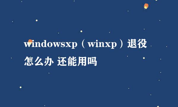 windowsxp（winxp）退役怎么办 还能用吗