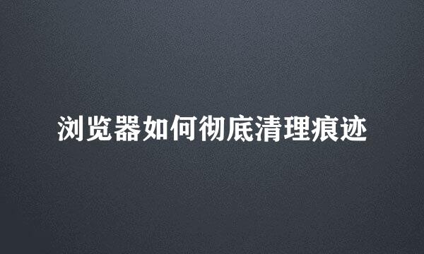 浏览器如何彻底清理痕迹