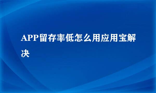 APP留存率低怎么用应用宝解决