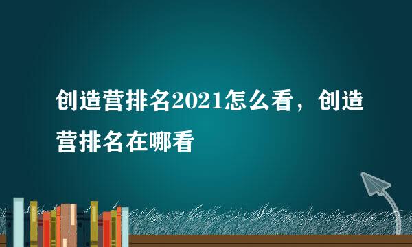 创造营排名2021怎么看，创造营排名在哪看