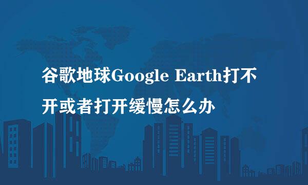 谷歌地球Google Earth打不开或者打开缓慢怎么办