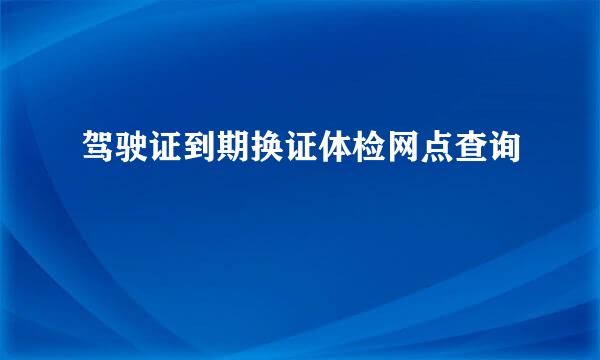 驾驶证到期换证体检网点查询