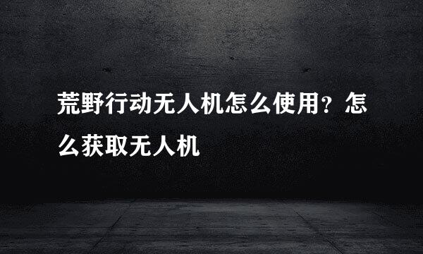 荒野行动无人机怎么使用？怎么获取无人机