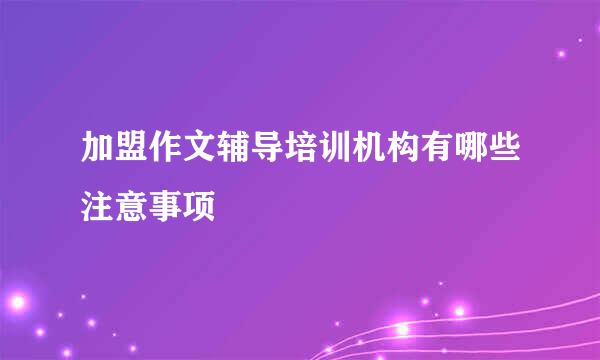 加盟作文辅导培训机构有哪些注意事项