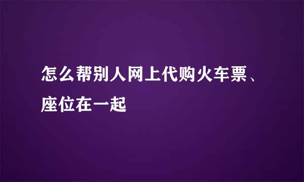 怎么帮别人网上代购火车票、座位在一起