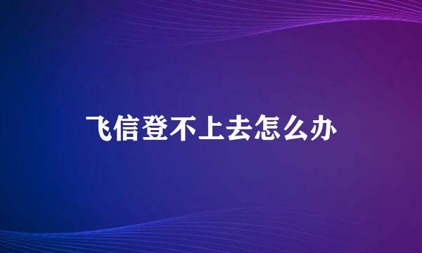 飞信登不上去怎么办