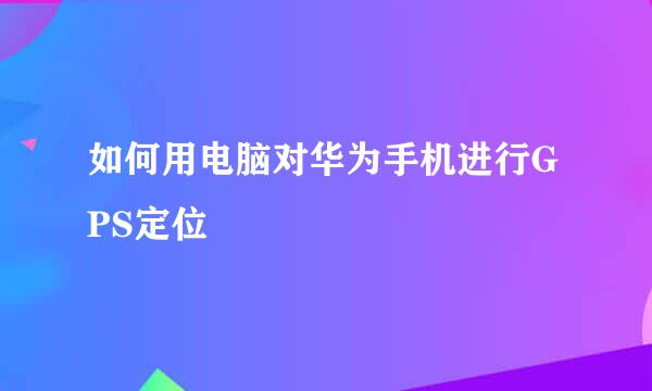 如何用电脑对华为手机进行GPS定位