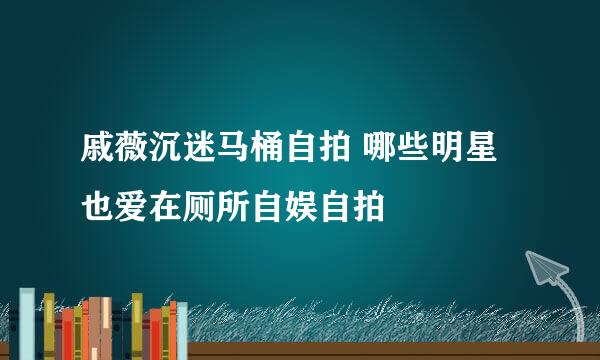 戚薇沉迷马桶自拍 哪些明星也爱在厕所自娱自拍