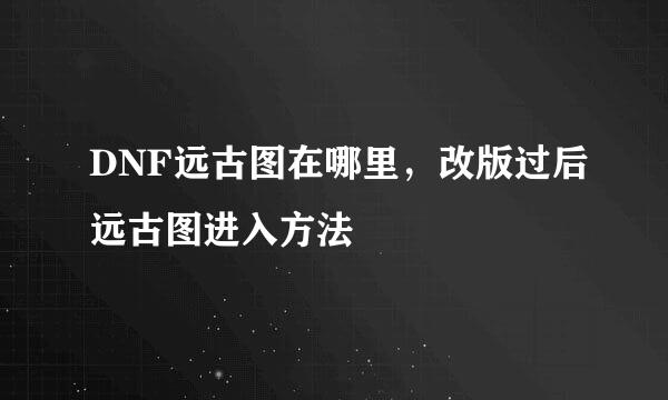 DNF远古图在哪里，改版过后远古图进入方法