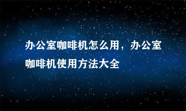 办公室咖啡机怎么用，办公室咖啡机使用方法大全