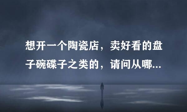 想开一个陶瓷店，卖好看的盘子碗碟子之类的，请问从哪里可以拿货源呢