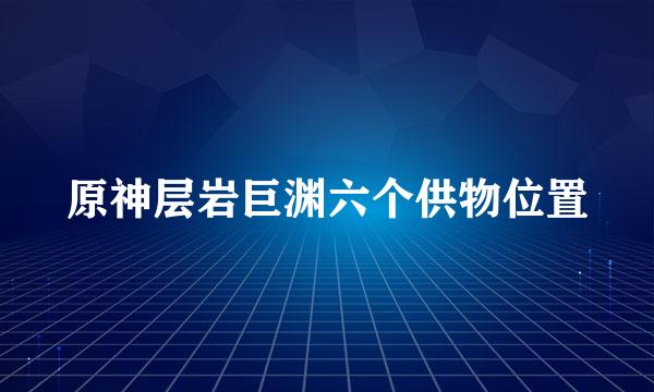 原神层岩巨渊六个供物位置