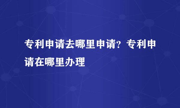 专利申请去哪里申请？专利申请在哪里办理