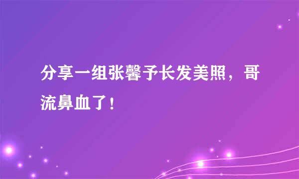 分享一组张馨予长发美照，哥流鼻血了！