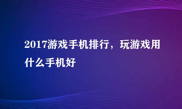 2017游戏手机排行，玩游戏用什么手机好