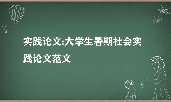 实践论文:大学生暑期社会实践论文范文