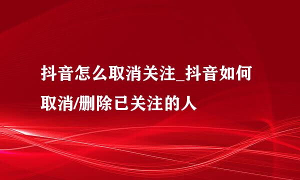 抖音怎么取消关注_抖音如何取消/删除已关注的人