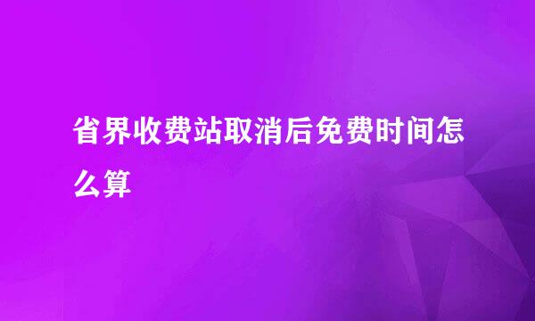 省界收费站取消后免费时间怎么算