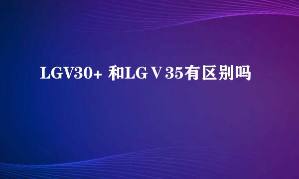 LGV30+ 和LGⅤ35有区别吗