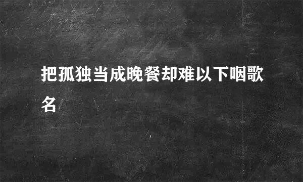 把孤独当成晚餐却难以下咽歌名