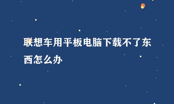 联想车用平板电脑下载不了东西怎么办