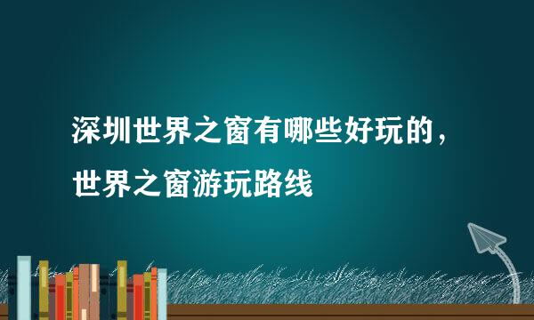 深圳世界之窗有哪些好玩的，世界之窗游玩路线