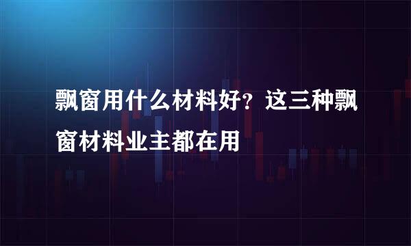 飘窗用什么材料好？这三种飘窗材料业主都在用