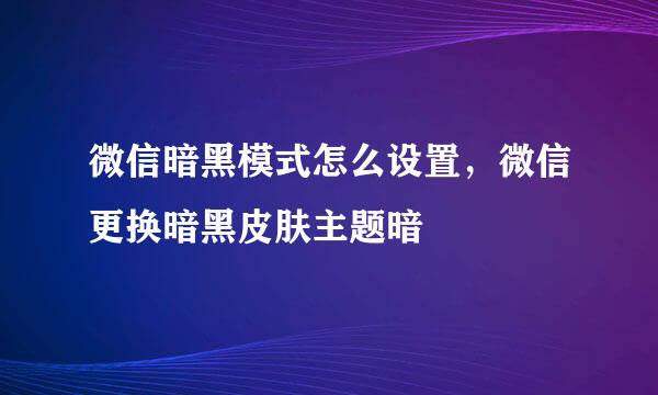 微信暗黑模式怎么设置，微信更换暗黑皮肤主题暗