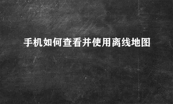 手机如何查看并使用离线地图