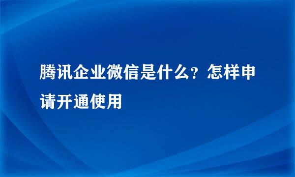 腾讯企业微信是什么？怎样申请开通使用