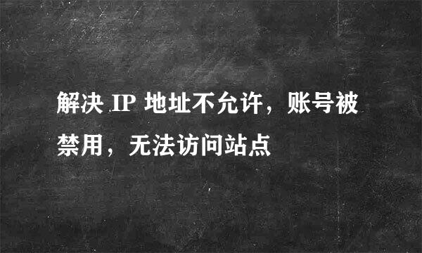 解决 IP 地址不允许，账号被禁用，无法访问站点