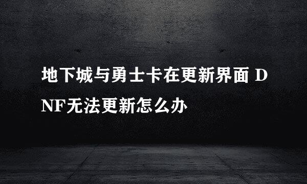 地下城与勇士卡在更新界面 DNF无法更新怎么办