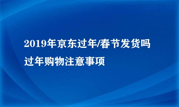 2019年京东过年/春节发货吗 过年购物注意事项