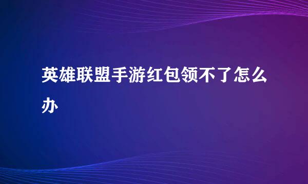 英雄联盟手游红包领不了怎么办