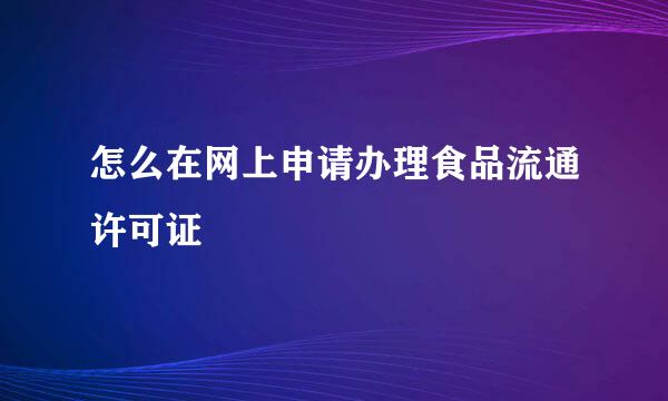 怎么在网上申请办理食品流通许可证