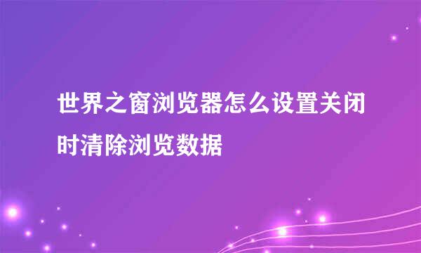 世界之窗浏览器怎么设置关闭时清除浏览数据