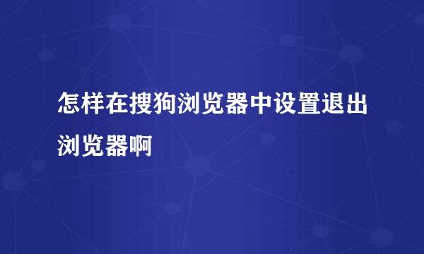 怎样在搜狗浏览器中设置退出浏览器啊